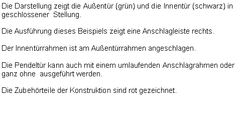 Textfeld: Die Darstellung zeigt die Außentür (grün) und die Innentür (schwarz) in geschlossener Stellung.
Die Ausführung dieses Beispiels zeigt eine Anschlagleiste rechts.
Der Innentürrahmen ist am Außentürrahmen angeschlagen.
Die Pendeltür kann auch mit einem umlaufenden Anschlagrahmen oder ganz ohne ausgeführt werden.
Die Zubehörteile der Konstruktion sind rot gezeichnet.